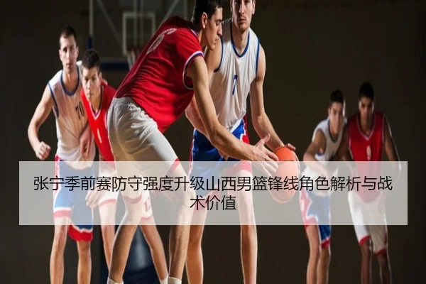 张宁季前赛防守强度升级山西男篮锋线角色解析与战术价值