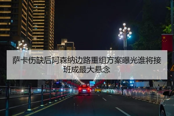 萨卡伤缺后阿森纳边路重组方案曝光谁将接班成最大悬念