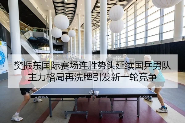 樊振东国际赛场连胜势头延续国乒男队主力格局再洗牌引发新一轮竞争